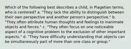 Which of the following best describes a child, in Piagetian terms, who is centered? a. "They lack the ability to distinguish between their own perspective and another person's perspective." b. "They often attribute human thoughts and feelings to inanimate objects and forces." c. "They often focus on one noticeable aspect of a cognitive problem to the exclusion of other important aspects." d. "They have difficulty understanding that objects can be simultaneously part of more than one class or group."