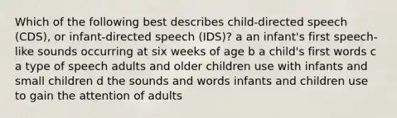 Which of the following best describes child-directed speech (CDS), or infant-directed speech (IDS)? a an infant's first speech-like sounds occurring at six weeks of age b a child's first words c a type of speech adults and older children use with infants and small children d the sounds and words infants and children use to gain the attention of adults