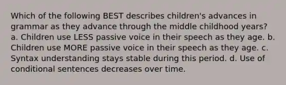 Which of the following BEST describes children's advances in grammar as they advance through the middle childhood years? a. Children use LESS passive voice in their speech as they age. b. Children use MORE passive voice in their speech as they age. c. Syntax understanding stays stable during this period. d. Use of conditional sentences decreases over time.