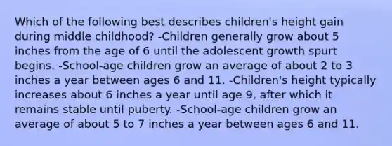 Which of the following best describes children's height gain during middle childhood? -Children generally grow about 5 inches from the age of 6 until the adolescent growth spurt begins. -School-age children grow an average of about 2 to 3 inches a year between ages 6 and 11. -Children's height typically increases about 6 inches a year until age 9, after which it remains stable until puberty. -School-age children grow an average of about 5 to 7 inches a year between ages 6 and 11.