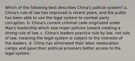 Which of the following best describes China's judicial system? a. China's rule of law has improved in recent years, and the public has been able to use the legal system to combat party corruption. b. China's current criminal code originated under Mao's leadership which saw major policies toward creating a strong rule of law. c. China's leaders practice rule by law, not rule of law, meaning the legal system is subject to the interests of the leaders. d. China has eliminated their labor reeducation camps and gave their political prisoners better access to the legal system.