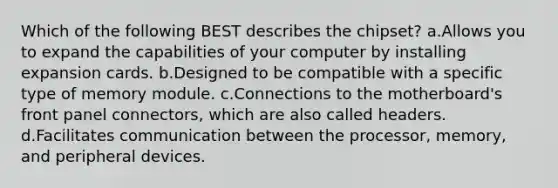 Which of the following BEST describes the chipset? a.Allows you to expand the capabilities of your computer by installing expansion cards. b.Designed to be compatible with a specific type of memory module. c.Connections to the motherboard's front panel connectors, which are also called headers. d.Facilitates communication between the processor, memory, and peripheral devices.