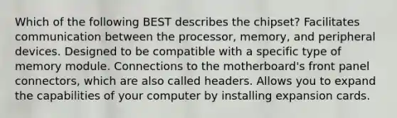 Which of the following BEST describes the chipset? Facilitates communication between the processor, memory, and peripheral devices. Designed to be compatible with a specific type of memory module. Connections to the motherboard's front panel connectors, which are also called headers. Allows you to expand the capabilities of your computer by installing expansion cards.