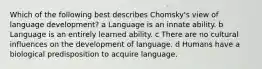 Which of the following best describes Chomsky's view of language development? a Language is an innate ability. b Language is an entirely learned ability. c There are no cultural influences on the development of language. d Humans have a biological predisposition to acquire language.