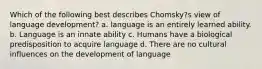 Which of the following best describes Chomsky?s view of language development? a. language is an entirely learned ability. b. Language is an innate ability c. Humans have a biological predisposition to acquire language d. There are no cultural influences on the development of language