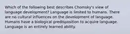 Which of the following best describes Chomsky's view of language development? Language is limited to humans. There are no cultural influences on the development of language. Humans have a biological predisposition to acquire language. Language is an entirely learned ability.