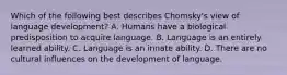 Which of the following best describes Chomsky's view of language development? A. Humans have a biological predisposition to acquire language. B. Language is an entirely learned ability. C. Language is an innate ability. D. There are no cultural influences on the development of language.