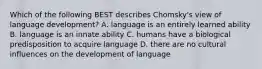 Which of the following BEST describes Chomsky's view of language development? A. language is an entirely learned ability B. language is an innate ability C. humans have a biological predisposition to acquire language D. there are no cultural influences on the development of language