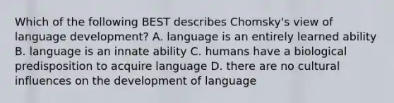 Which of the following BEST describes Chomsky's view of language development? A. language is an entirely learned ability B. language is an innate ability C. humans have a biological predisposition to acquire language D. there are no cultural influences on the development of language