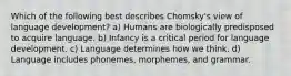 Which of the following best describes Chomsky's view of language development? a) Humans are biologically predisposed to acquire language. b) Infancy is a critical period for language development. c) Language determines how we think. d) Language includes phonemes, morphemes, and grammar.