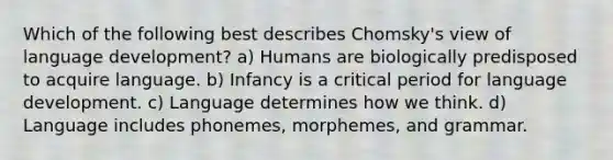 Which of the following best describes Chomsky's view of language development? a) Humans are biologically predisposed to acquire language. b) Infancy is a critical period for language development. c) Language determines how we think. d) Language includes phonemes, morphemes, and grammar.