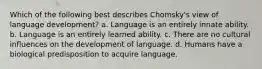 Which of the following best describes Chomsky's view of language development? a. Language is an entirely innate ability. b. Language is an entirely learned ability. c. There are no cultural influences on the development of language. d. Humans have a biological predisposition to acquire language.