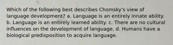 Which of the following best describes Chomsky's view of language development? a. Language is an entirely innate ability. b. Language is an entirely learned ability. c. There are no cultural influences on the development of language. d. Humans have a biological predisposition to acquire language.