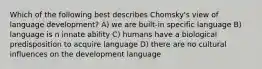 Which of the following best describes Chomsky's view of language development? A) we are built-in specific language B) language is n innate ability C) humans have a biological predisposition to acquire language D) there are no cultural influences on the development language