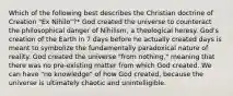 Which of the following best describes the Christian doctrine of Creation "Ex Nihilo"?* God created the universe to counteract the philosophical danger of Nihilism, a theological heresy. God's creation of the Earth in 7 days before he actually created days is meant to symbolize the fundamentally paradoxical nature of reality. God created the universe "from nothing," meaning that there was no pre-existing matter from which God created. We can have "no knowledge" of how God created, because the universe is ultimately chaotic and unintelligible.