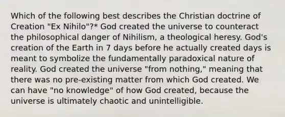 Which of the following best describes the Christian doctrine of Creation "Ex Nihilo"?* God created the universe to counteract the philosophical danger of Nihilism, a theological heresy. God's creation of the Earth in 7 days before he actually created days is meant to symbolize the fundamentally paradoxical nature of reality. God created the universe "from nothing," meaning that there was no pre-existing matter from which God created. We can have "no knowledge" of how God created, because the universe is ultimately chaotic and unintelligible.