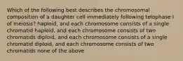 Which of the following best describes the chromosomal composition of a daughter cell immediately following telophase I of meiosis? haploid, and each chromosome consists of a single chromatid haploid, and each chromosome consists of two chromatids diploid, and each chromosome consists of a single chromatid diploid, and each chromosome consists of two chromatids none of the above