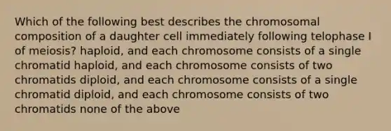 Which of the following best describes the chromosomal composition of a daughter cell immediately following telophase I of meiosis? haploid, and each chromosome consists of a single chromatid haploid, and each chromosome consists of two chromatids diploid, and each chromosome consists of a single chromatid diploid, and each chromosome consists of two chromatids none of the above