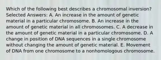 Which of the following best describes a chromosomal inversion? Selected Answers: A. An increase in the amount of genetic material in a particular chromosome. B. An increase in the amount of genetic material in all chromosomes. C. A decrease in the amount of genetic material in a particular chromosome. D. A change in position of DNA sequences in a single chromosome without changing the amount of genetic material. E. Movement of DNA from one chromosome to a nonhomologous chromosome.