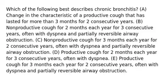 Which of the following best describes chronic bronchitis? (A) Change in the characteristic of a productive cough that has lasted for more than 3 months for 2 consecutive years. (B) Nonproductive cough for 2 months each year for 3 consecutive years, often with dyspnea and partially reversible airway obstruction. (C) Nonproductive cough for 3 months each year for 2 consecutive years, often with dyspnea and partially reversible airway obstruction. (D) Productive cough for 2 months each year for 3 consecutive years, often with dyspnea. (E) Productive cough for 3 months each year for 2 consecutive years, often with dyspnea and partially reversible airway obstruction.