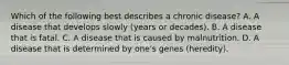 Which of the following best describes a chronic disease? A. A disease that develops slowly (years or decades). B. A disease that is fatal. C. A disease that is caused by malnutrition. D. A disease that is determined by one's genes (heredity).