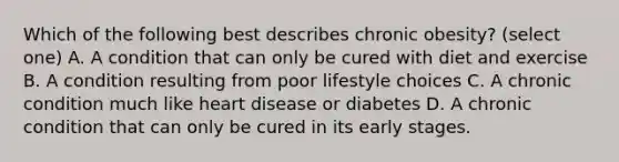 Which of the following best describes chronic obesity? (select one) A. A condition that can only be cured with diet and exercise B. A condition resulting from poor lifestyle choices C. A chronic condition much like heart disease or diabetes D. A chronic condition that can only be cured in its early stages.