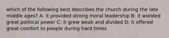 which of the following best describes the church during the late middle ages? A: it provided strong moral leadership B: it wielded great political power C: it grew weak and divided D: it offered great comfort to people during hard times