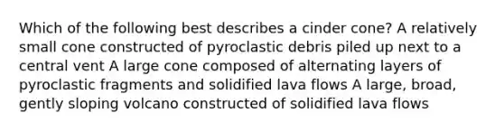 Which of the following best describes a cinder cone? A relatively small cone constructed of pyroclastic debris piled up next to a central vent A large cone composed of alternating layers of pyroclastic fragments and solidified lava flows A large, broad, gently sloping volcano constructed of solidified lava flows