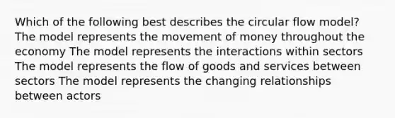 Which of the following best describes the circular flow model? The model represents the movement of money throughout the economy The model represents the interactions within sectors The model represents the flow of goods and services between sectors The model represents the changing relationships between actors