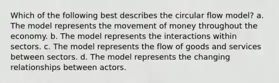 Which of the following best describes the circular flow model? a. The model represents the movement of money throughout the economy. b. The model represents the interactions within sectors. c. The model represents the flow of goods and services between sectors. d. The model represents the changing relationships between actors.