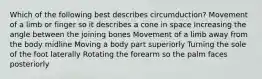 Which of the following best describes circumduction? Movement of a limb or finger so it describes a cone in space Increasing the angle between the joining bones Movement of a limb away from the body midline Moving a body part superiorly Turning the sole of the foot laterally Rotating the forearm so the palm faces posteriorly