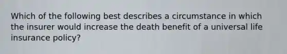 Which of the following best describes a circumstance in which the insurer would increase the death benefit of a universal life insurance policy?