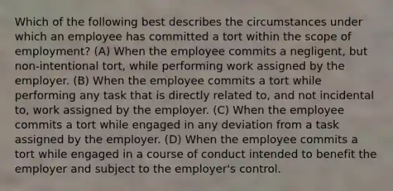 Which of the following best describes the circumstances under which an employee has committed a tort within the scope of employment? (A) When the employee commits a negligent, but non-intentional tort, while performing work assigned by the employer. (B) When the employee commits a tort while performing any task that is directly related to, and not incidental to, work assigned by the employer. (C) When the employee commits a tort while engaged in any deviation from a task assigned by the employer. (D) When the employee commits a tort while engaged in a course of conduct intended to benefit the employer and subject to the employer's control.