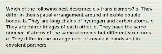 Which of the following best describes cis-trans isomers? a. They differ in their spatial arrangement around inflexible double bonds. b. They are long chains of hydrogen and carbon atoms. c. They are mirror images of each other. d. They have the same number of atoms of the same elements but different structures. e. They differ in the arrangement of covalent bonds and in covalent partners.