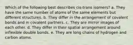 Which of the following best describes cis-trans isomers? a. They have the same number of atoms of the same elements but different structures. b. They differ in the arrangement of covalent bonds and in covalent partners. c. They are mirror images of each other. d. They differ in their spatial arrangement around inflexible double bonds. e. They are long chains of hydrogen and carbon atoms.