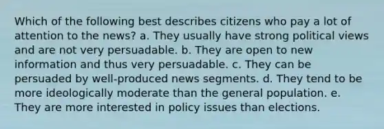 ​Which of the following best describes citizens who pay a lot of attention to the news? a. ​They usually have strong political views and are not very persuadable. b. ​They are open to new information and thus very persuadable. c. ​They can be persuaded by well-produced news segments. d. ​They tend to be more ideologically moderate than the general population. e. ​They are more interested in policy issues than elections.