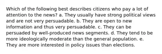 Which of the following best describes citizens who pay a lot of attention to the news? a. They usually have strong political views and are not very persuadable. b. They are open to new information and thus very persuadable. c. They can be persuaded by well-produced news segments. d. They tend to be more ideologically moderate than the general population. e. They are more interested in policy issues than elections.