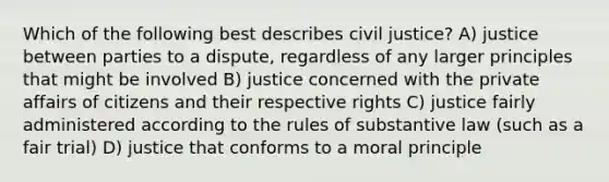 Which of the following best describes civil justice? A) justice between parties to a dispute, regardless of any larger principles that might be involved B) justice concerned with the private affairs of citizens and their respective rights C) justice fairly administered according to the rules of substantive law (such as a fair trial) D) justice that conforms to a moral principle