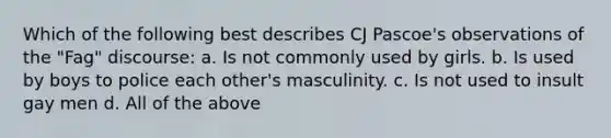 Which of the following best describes CJ Pascoe's observations of the "Fag" discourse: a. Is not commonly used by girls. b. Is used by boys to police each other's masculinity. c. Is not used to insult gay men d. All of the above