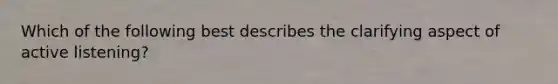 Which of the following best describes the clarifying aspect of active listening?