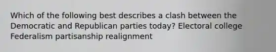 Which of the following best describes a clash between the Democratic and Republican parties today? Electoral college Federalism partisanship realignment