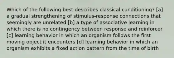 Which of the following best describes classical conditioning? [a] a gradual strengthening of stimulus-response connections that seemingly are unrelated [b] a type of associative learning in which there is no contingency between response and reinforcer [c] learning behavior in which an organism follows the first moving object it encounters [d] learning behavior in which an organism exhibits a fixed action pattern from the time of birth