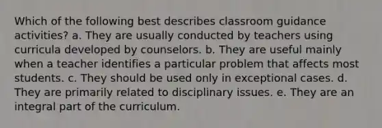 Which of the following best describes classroom guidance activities? a. They are usually conducted by teachers using curricula developed by counselors. b. They are useful mainly when a teacher identifies a particular problem that affects most students. c. They should be used only in exceptional cases. d. They are primarily related to disciplinary issues. e. They are an integral part of the curriculum.