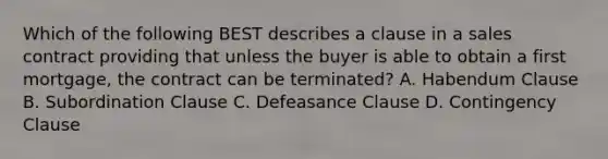 Which of the following BEST describes a clause in a sales contract providing that unless the buyer is able to obtain a first mortgage, the contract can be terminated? A. Habendum Clause B. Subordination Clause C. Defeasance Clause D. Contingency Clause