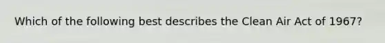 Which of the following best describes the Clean Air Act of 1967?