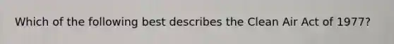 Which of the following best describes the Clean Air Act of 1977?