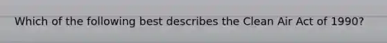 Which of the following best describes the Clean Air Act of 1990?