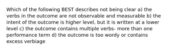 Which of the following BEST describes not being clear a) the verbs in the outcome are not observable and measurable b) the intent of the outcome is higher level, but it is written at a lower level c) the outcome contains multiple verbs- more than one performance term d) the outcome is too wordy or contains excess verbiage