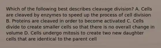 Which of the following best describes cleavage division? A. Cells are cleaved by enzymes to speed up the process of cell division B. Proteins are cleaved in order to become activated C. Cells divide to create smaller cells so that there is no overall change in volume D. Cells undergo mitosis to create two new daughter cells that are identical to the parent cell