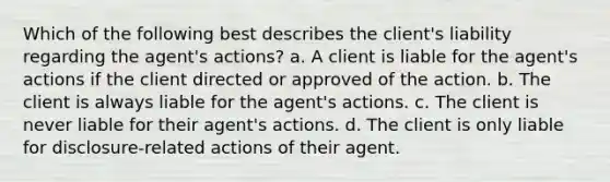 Which of the following best describes the client's liability regarding the agent's actions? a. A client is liable for the agent's actions if the client directed or approved of the action. b. The client is always liable for the agent's actions. c. The client is never liable for their agent's actions. d. The client is only liable for disclosure-related actions of their agent.